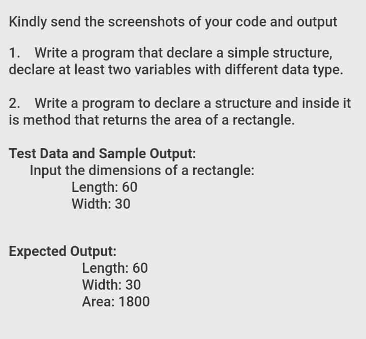 Kindly send the screenshots of your code and output
1. Write a program that declare a simple structure,
declare at least two variables with different data type.
2. Write a program to declare a structure and inside it
is method that returns the area of a rectangle.
Test Data and Sample Output:
Input the dimensions of a rectangle:
Length: 60
Width: 30
Expected Output:
Length: 60
Width: 30
Area: 1800
