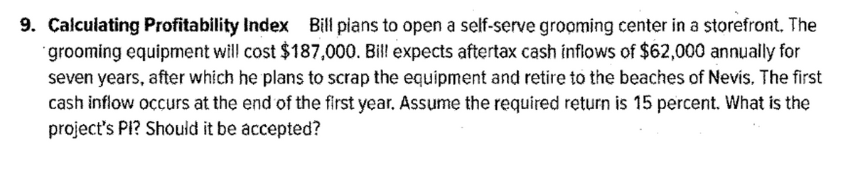 9. Calculating Profitability Index Bill pians to open a self-serve grooming center in a storefront. The
grooming equipment will cost $187,000. Bill expects aftertax cash inflows of $62,000 annually for
seven years, after which he plans to scrap the equipment and retire to the beaches of Nevis, The first
cash inflow ocurs at the end of the first year. Assume the required return is 15 percent. What is the
project's PI? Should it be accepted?
