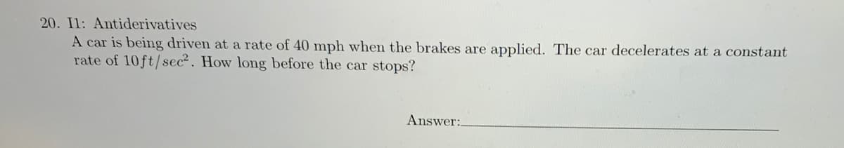 20. Il: Antiderivatives
A car is being driven at a rate of 40 mph when the brakes are applied. The car decelerates at a constant
rate of 10ft/sec². How long before the car stops?
Answer:.
