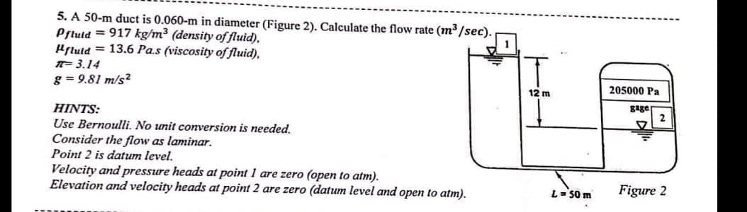 5. A 50-m duct is 0.060-m in diameter (Figure 2). Calculate the flow rate (m³/sec).
Pfluid=917 kg/m³ (density of fluid).
1
Hfluid = 13.6 Pas (viscosity of fluid).
T-3.14
g=9.81 m/s²
HINTS:
Use Bernoulli. No unit conversion is needed.
Consider the flow as laminar.
Point 2 is datum level.
Velocity and pressure heads at point 1 are zero (open to atm).
Elevation and velocity heads at point 2 are zero (datum level and open to atm).
12 m
L = 50 m
205000 Pa
gage
2
Figure 2