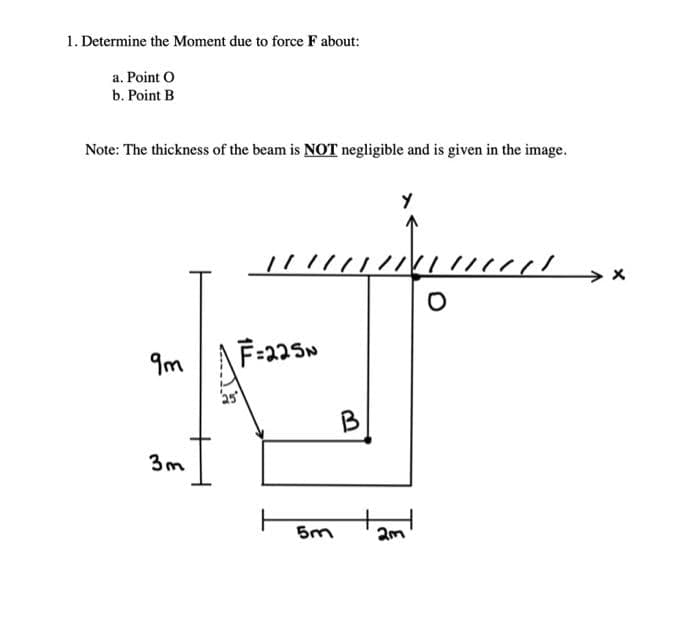 1. Determine the Moment due to force F about:
a. Point O
b. Point B
Note: The thickness of the beam is NOT negligible and is given in the image.
Y
/////
F=225N
9m
3m
Th
5m
B
2m
O