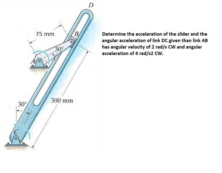 30°
75 mm
30°
300 mm
B/
D
Determine the acceleration of the slider and the
angular acceleration of link DC given than link AB
has angular velocity of 2 rad/s CW and angular
acceleration of 4 rad/s2 CW.