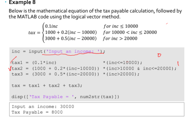 Example 8
Below is the mathematical equation of the tax payable calculation, followed by
the MATLAB code using the logical vector method.
(0.1inc
tax = {1000 + 0.2(inc – 10000) for 10000 < inc < 20000
(3000 + 0.5(inc – 20000) for inc > 20000
for inc < 10000
inc = input (`Input an income: ');
ס
kax1 = (0.1*inc)
Vtax2
tax3 = (3000 + 0.5*(inc-20000)) *(inc>20000);
* (inc<=10000);
(1000 + 0.2* (inc-10000)) *(inc>10000 & inc<=20000);
tax = tax1 + tax2 + tax3;
disp(['Tax Payable
', num2str(tax)])
%3D
Input an income: 30000
Таx Payable
= 8000
