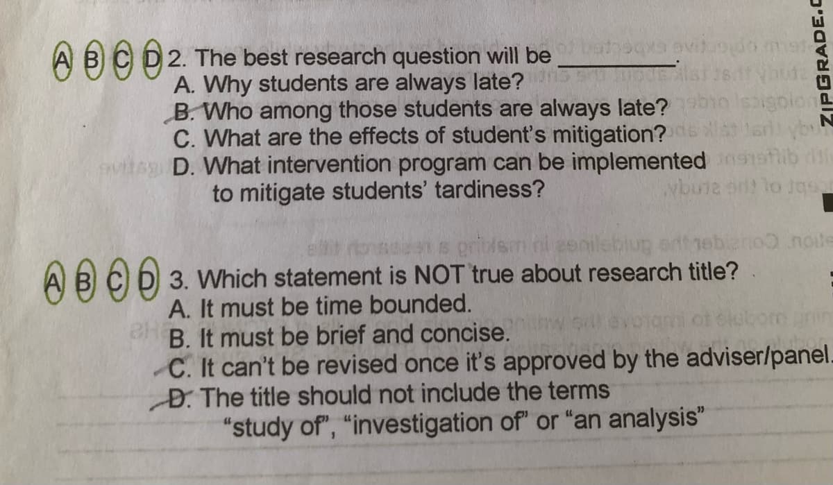 A BCD2. The best research question will be
hoqa ovitdo me
A. Why students are always late?
B. Who among those students are always late?
C. What are the effects of student's mitigation?
D. What intervention program can be implemented 15
to mitigate students' tardiness?
Nbune ar lo Jgsar
privem ni eenilebiug arfnebleno0 nole
A BCD 3. Which statement is NOT true about research title?
A. It must be time bounded.
B. It must be brief and concise.
C. It can't be revised once it's approved by the adviser/panel.
D. The title should not include the terms
"study of", "investigation of" or "an analysis"
om anin
ZIPGRADE.c
