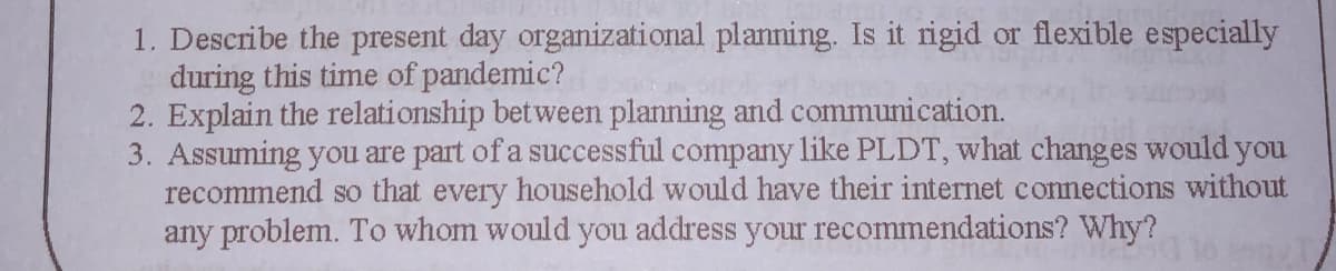 1. Describe the present day organizational planning. Is it rigid or flexible especially
during this time of pandemic?
2. Explain the relationship between planning and communication.
3. Assuming you are part of a successful company like PLDT, what changes would you
recommend so that every household would have their internet connections without
any problem. To whom would you address your recommendations? Why?
