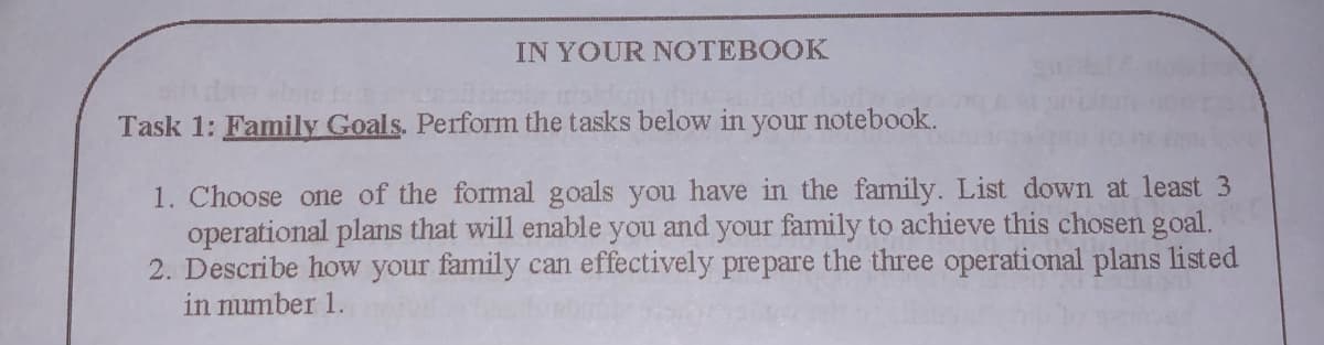 IN YOUR NOTEBOOK
Task 1: Family Goals. Perform the tasks below in your notebook.
1. Choose one of the formal goals you have in the family. List down at least 3
operational plans that will enable you and your family to achieve this chosen goal.
2. Describe how your family can effectively pre pare the three operational plans listed
in number 1.
