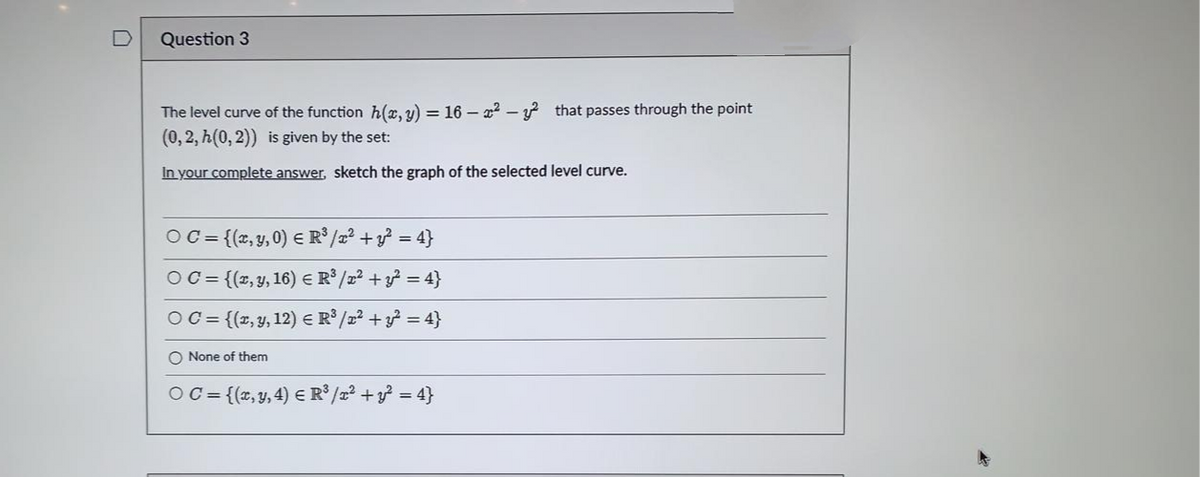Question 3
The level curve of the function h(x, y) = 16 – 2 – ? that passes through the point
(0,2, h(0, 2)) is given by the set:
In your complete answer, sketch the graph of the selected level curve.
OC= {(x, y, 0) e R /a? + y? = 4}
OC = {(x, y, 16) E R° /2² + y? = 4}
OC = {(x, y, 12) E R°/2? +? = 4}
O None of them
OC= {(x, y, 4) e R°/a? + y? = 4}

