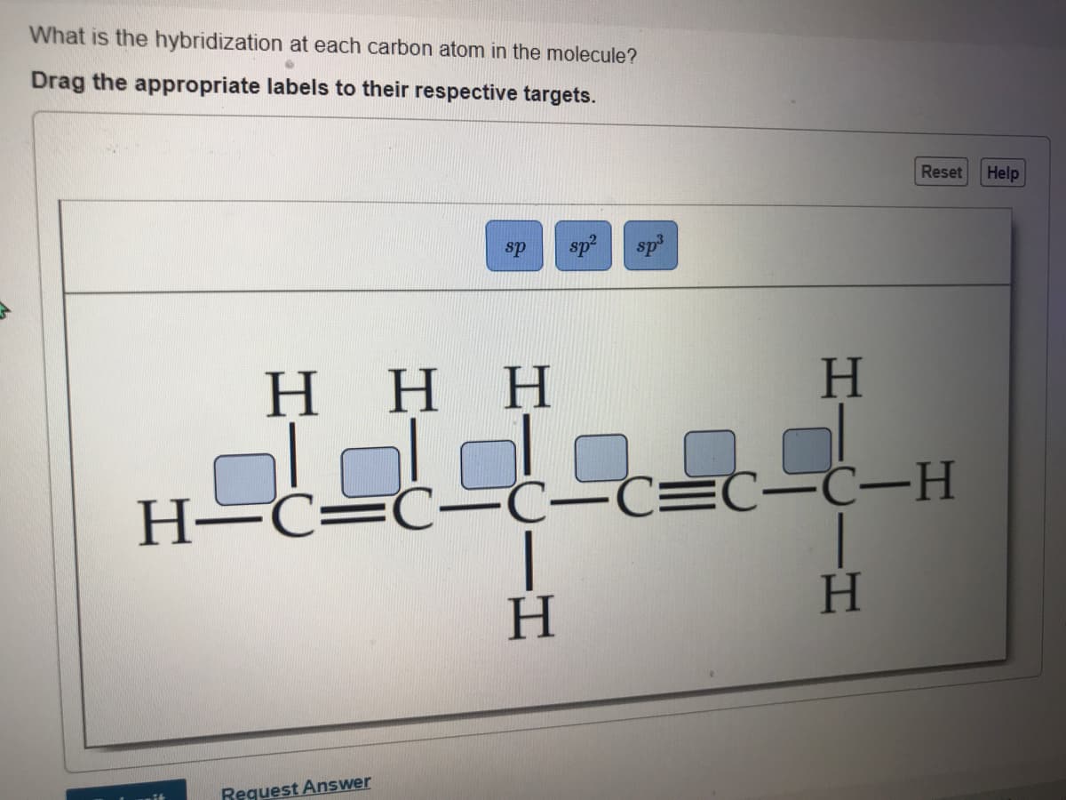 What is the hybridization at each carbon atom in the molecule?
Drag the appropriate labels to their respective targets.
Reset
Help
sp
sp
sp
Η Η Η
H.
-C-C=C-Ċ-H
|
H.
H-C=C-C-
H.
Reguest Answer
