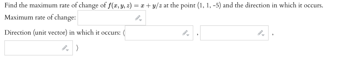 Find the maximum rate of change of f(x, y, z) = x + y/z at the point (1, 1, –5) and the direction in which it occurs.
Maximum rate of change:
Direction (unit vector) in which it occurs:
