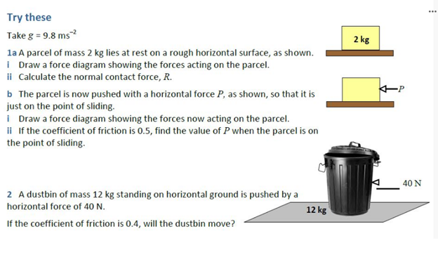 ...
Try these
Take g = 9.8 ms?
2 kg
la A parcel of mass 2 kg lies at rest on a rough horizontal surface, as shown.
i Draw a force diagram showing the forces acting on the parcel.
ii Calculate the normal contact force, R.
b The parcel is now pushed with a horizontal force P, as shown, so that it is
just on the point of sliding.
i Draw a force diagram showing the forces now acting on the parcel.
ii If the coefficient of friction is 0.5, find the value of P when the parcel is on
the point of sliding.
40 N
2 A dustbin of mass 12 kg standing on horizontal ground is pushed by a
horizontal force of 40 N.
12 kg
If the coefficient of friction is 0.4, will the dustbin move?
