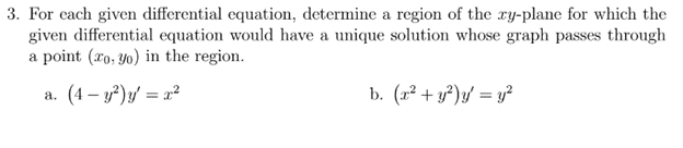 3. For each given differential equation, determine a region of the xy-plane for which the
given differential equation would have a unique solution whose graph passes through
a point (ro, yo) in the region.
a. (4 – y?)y' = ²
b. (2² + y²)y = y?

