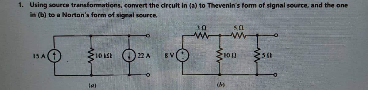 1. Using source transformations, convert the circuit in (a) to Thevenin's form of signal source, and the one
in (b) to a Norton's form of signal source.
1on
15 A(
10 kf2 ) 22 A
8 V
10 2
52
(a)
(b)
