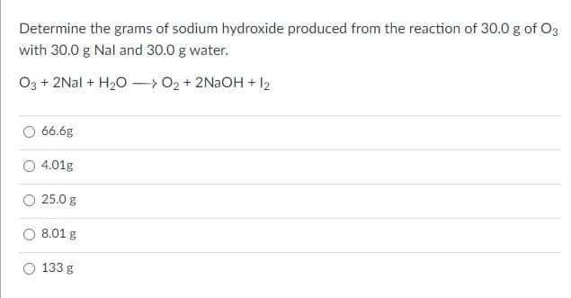 Determine the grams of sodium hydroxide produced from the reaction of 30.0 g of O3
with 30.0 g Nal and 30.0 g water.
O3 + 2Nal + H20 – 02 + 2NAOH + I2
66.6g
4.01g
25.0 g
8.01 g
133 g
