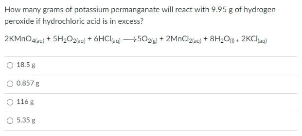 How many grams of potassium permanganate will react with 9.95 g of hydrogen
peroxide if hydrochloric acid is in excess?
2KMnO4laq) + 5H2O2laq) + 6HCl(ag) 502e) + 2MNCI2(aq) + 8H2O) + 2KClag)
O 18.5 g
0.857 g
O 116 g
O 5.35 g
