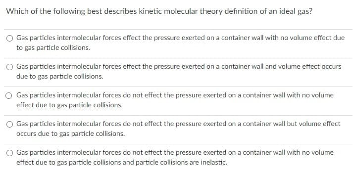 Which of the following best describes kinetic molecular theory definition of an ideal gas?
O Gas particles intermolecular forces effect the pressure exerted on a container wall with no volume effect due
to gas particle collisions.
Gas particles intermolecular forces effect the pressure exerted on a container wall and volume effect occurs
due to gas particle collisions.
Gas particles intermolecular forces do not effect the pressure exerted on a container wall with no volume
effect due to gas particle collisions.
O Gas particles intermolecular forces do not effect the pressure exerted on a container wall but volume effect
occurs due to gas particle collisions.
O Gas particles intermolecular forces do not effect the pressure exerted on a container wall with no volume
effect due to gas particle collisions and particle collisions are inelastic.
