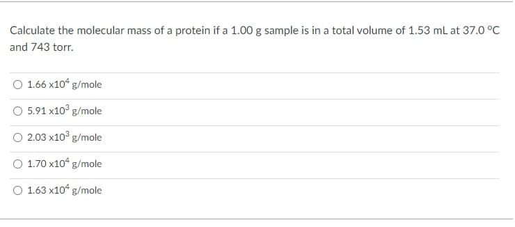 Calculate the molecular mass of a protein if a 1.00 g sample is in a total volume of 1.53 ml at 37.0 °C
and 743 torr.
O 1.66 x10“ g/mole
O 5.91 x10° g/mole
O 2.03 x10° g/mole
O 1.70 x10“ g/mole
O 1.63 x10 g/mole
