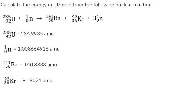 Calculate the energy in kJ/mole from the following nuclear reaction.
141
56 Ba +
92 Kr +
36
33n
92
235
U = 234.9935 amu
on = 1.008664916 amu
1411
56 Ba
140.8833 amu
%3D
36Kr = 91.9021 amu
