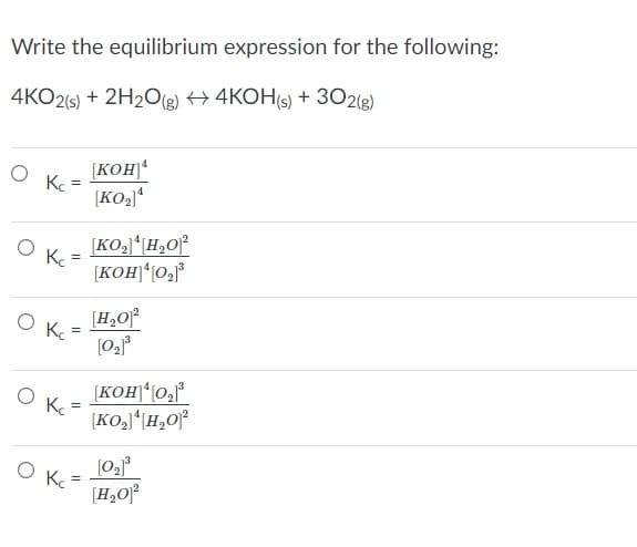 Write the equilibrium expression for the following:
4KO2(6) + 2H2O(g) + 4KOH(s) + 3021g)
[KOH)
Ke
[KO2)“
K.
[KOH)*(0,°
[H,O°
[KOH)*(0,*
Kc
(H,Of
