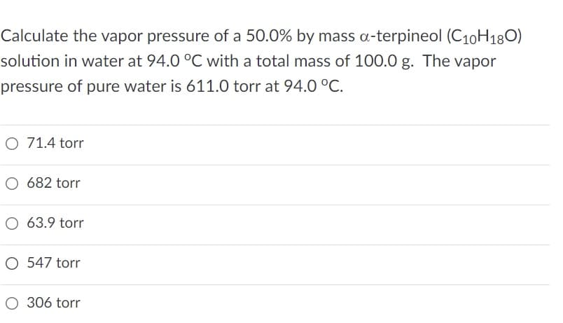 Calculate the vapor pressure of a 50.0% by mass a-terpineol (C10H180)
solution in water at 94.0 °C with a total mass of 100.0 g. The vapor
pressure of pure water is 611.0 torr at 94.0 °C.
O 71.4 torr
O 682 torr
O 63.9 torr
O 547 torr
O 306 torr

