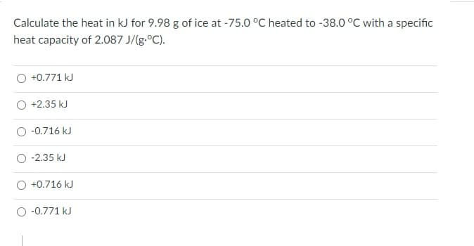 Calculate the heat in kJ for 9.98 g of ice at -75.0 °C heated to -38.0 °C with a specific
heat capacity of 2.087 J/(g.°C).
O +0.771 kJ
O +2.35 kJ
O -0.716 kJ
-2.35 kJ
+0.716 kJ
O -0.771 kJ

