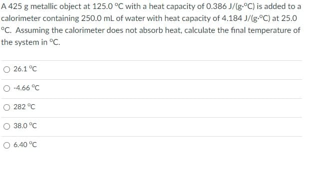 A 425 g metallic object at 125.0 °C with a heat capacity of 0.386 J/(g-°C) is added to a
calorimeter containing 250.0 mL of water with heat capacity of 4.184 J/(g.°C) at 25.0
°C. Assuming the calorimeter does not absorb heat, calculate the final temperature of
the system in °C.
O 26.1 °C
O -4.66 °C
O 282 °C
O 38.0 °C
O 6.40 °C
