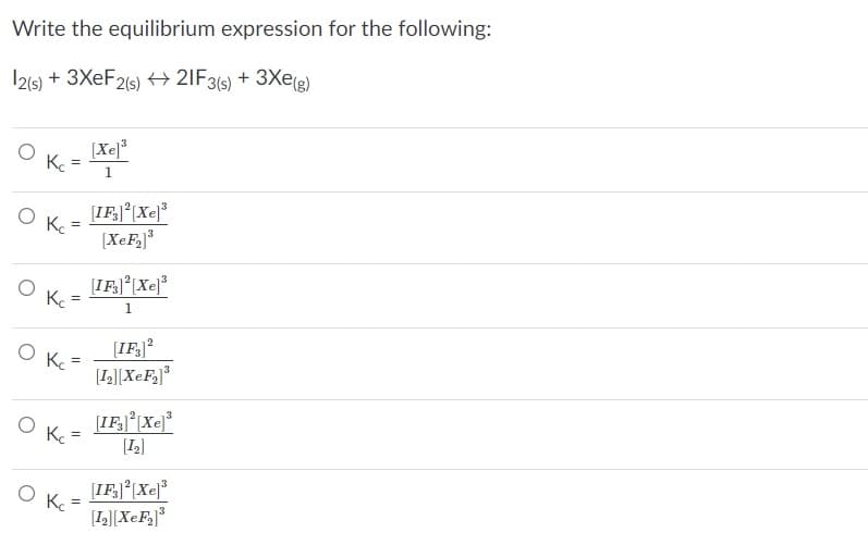 Write the equilibrium expression for the following:
I21s) + 3XEF2(s) ++ 2IF3(s) + 3Xe(e)
(Xe]*
[IF.J*[Xej*
Ke
[XeF,]*
K.
1
[IF]?
[L[XeF]*
[IF;j |Xe]*
L]
[IFJ°[Xe
[L][XeF]*
