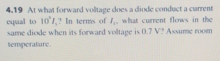4.19 At what forward voltage does a dioxle conduct a current
equal to 10 7,? In terms of 1,. what current flows in the
same diode when its forward voltage is 0,7 V Assume room
lemperalure.
