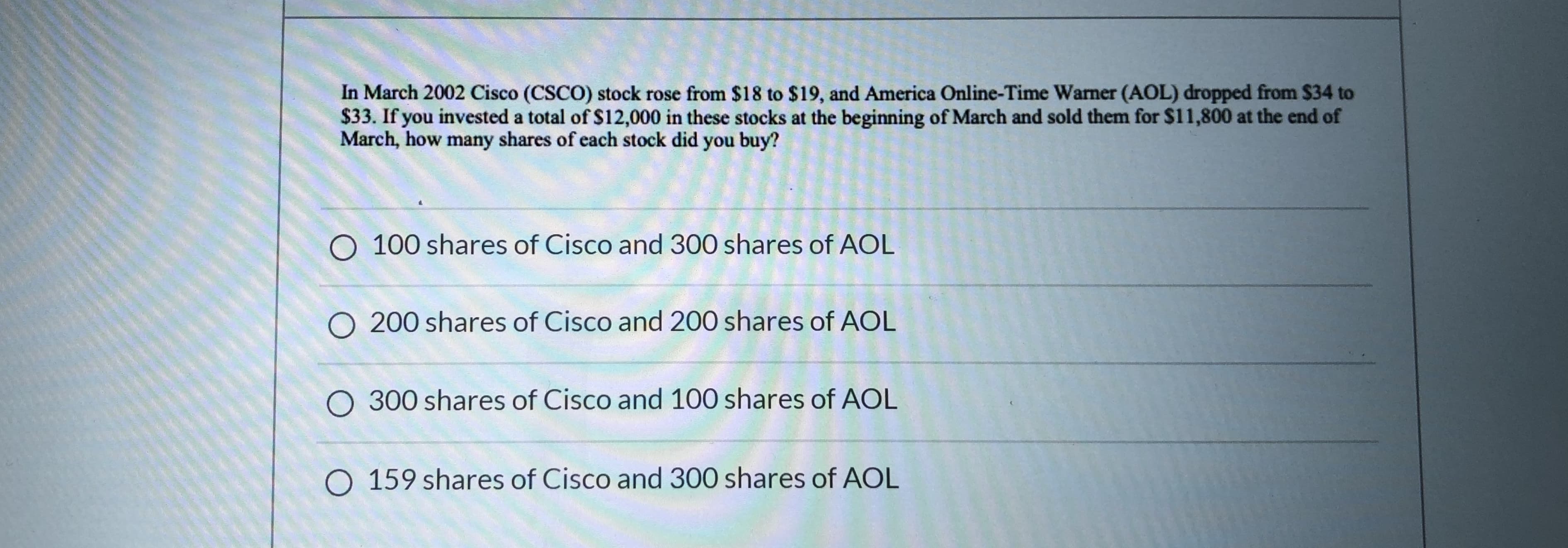 In March 2002 Cisco (CSCO) stock rose from $18 to $19, and America Online-Time Wamer (AOL) dropped from $34 to
$33. If you invested a total of $12,000 in these stocks at the beginning of March and sold them for $11,800 at the end of
March, how many shares of each stock did you buy?
