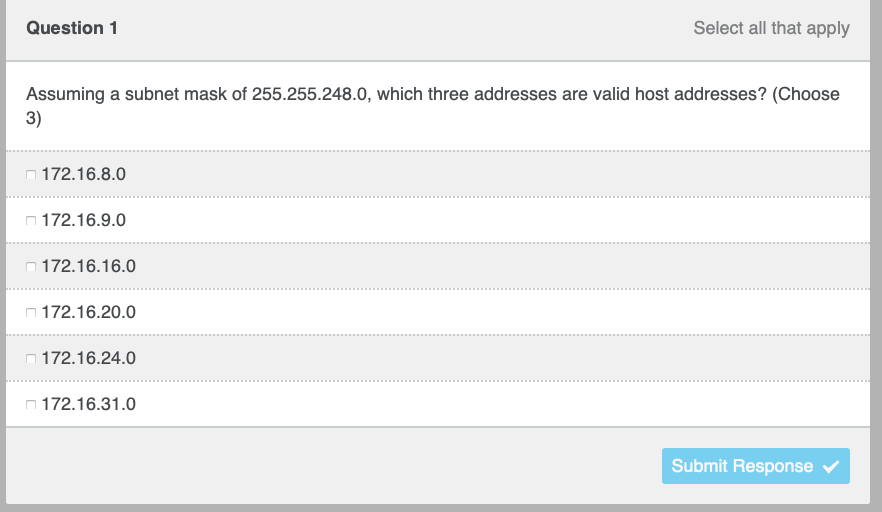 Question 1
Assuming a subnet mask of 255.255.248.0, which three addresses are valid host addresses? (Choose
3)
172.16.8.0
172.16.9.0
172.16.16.0
172.16.20.0
172.16.24.0
Select all that apply
172.16.31.0
Submit Response