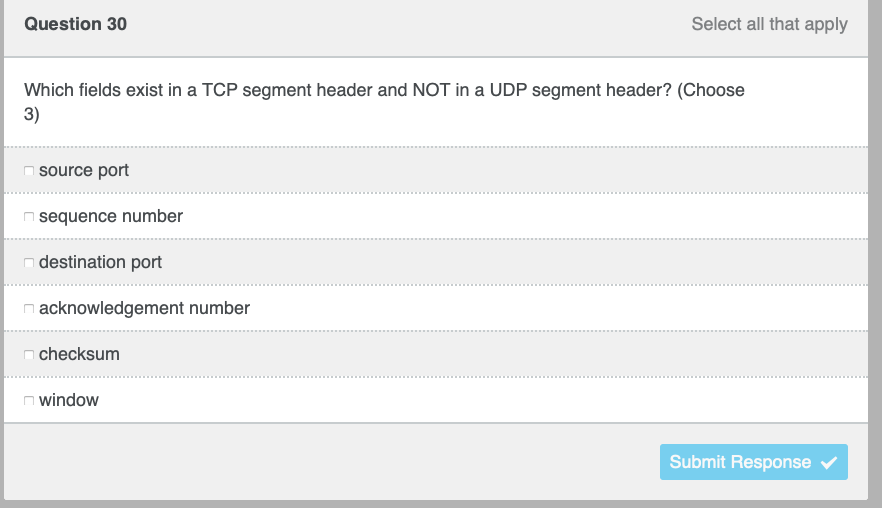Question 30
Select all that apply
Which fields exist in a TCP segment header and NOT in a UDP segment header? (Choose
3)
source port
n sequence number
destination port
n acknowledgement number
checksum
n window
Submit Response v
