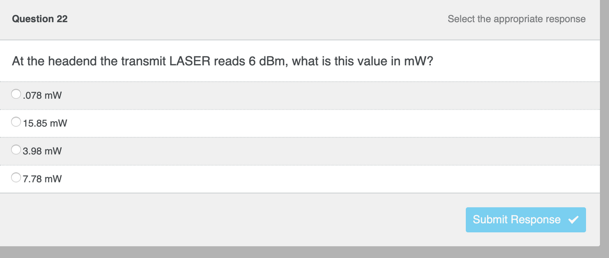 Question 22
At the headend the transmit LASER reads 6 dBm, what is this value in mW?
.078 mW
15.85 mW
3.98 mW
7.78 mW
Select the appropriate response
Submit Response