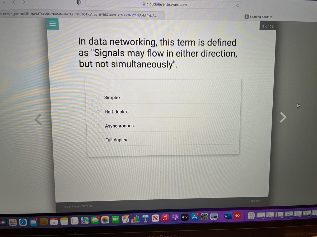 ti.com/?_gl=1*tcll2f_ga*MTkzMjc0NDc3MC4xNjY3NTg3OTkz_ga_8YB5ZDXVHY MTY2NzY4NjAxMi4yLjA...
←
5
2019 Jones/NCTI, Inc.
In data networking, this term is defined
as "Signals may flow in either direction,
but not simultaneously".
Simplex
Half-duplex
cloudplayer.bravais.com
Asynchronous
Full-duplex
♫
Q
MerBook Air
tv A
Ć
W
>>>
B Loading content
180-50-1
3 of 12
7