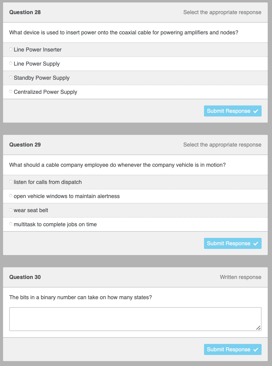 Select the appropriate response
Question 28
What device is used to insert power onto the coaxial cable for powering amplifiers and nodes?
O Line Power Inserter
O Line Power Supply
Standby Power Supply
O Centralized Power Supply
Submit Response ✔
Question 29
Select the appropriate response
What should a cable company employee do whenever the company vehicle is in motion?
O listen for calls from dispatch
open vehicle windows to maintain alertness
wear seat belt
O multitask to complete jobs on time
Question 30
The bits in a binary number can take on how many states?
Submit Response
Written response
Submit Response ✓