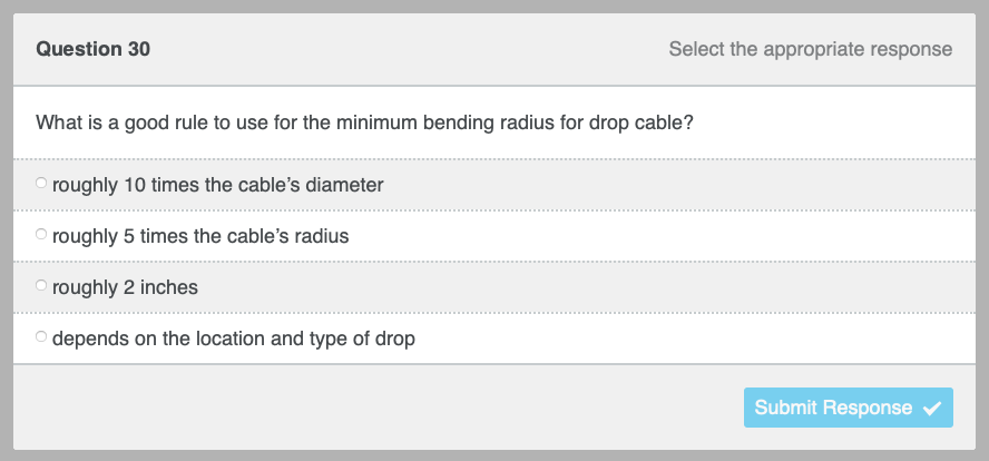 Question 30
Select the appropriate response
What is a good rule to use for the minimum bending radius for drop cable?
roughly 10 times the cable's diameter
roughly 5 times the cable's radius
roughly 2 inches
O depends on the location and type of drop
Submit Response