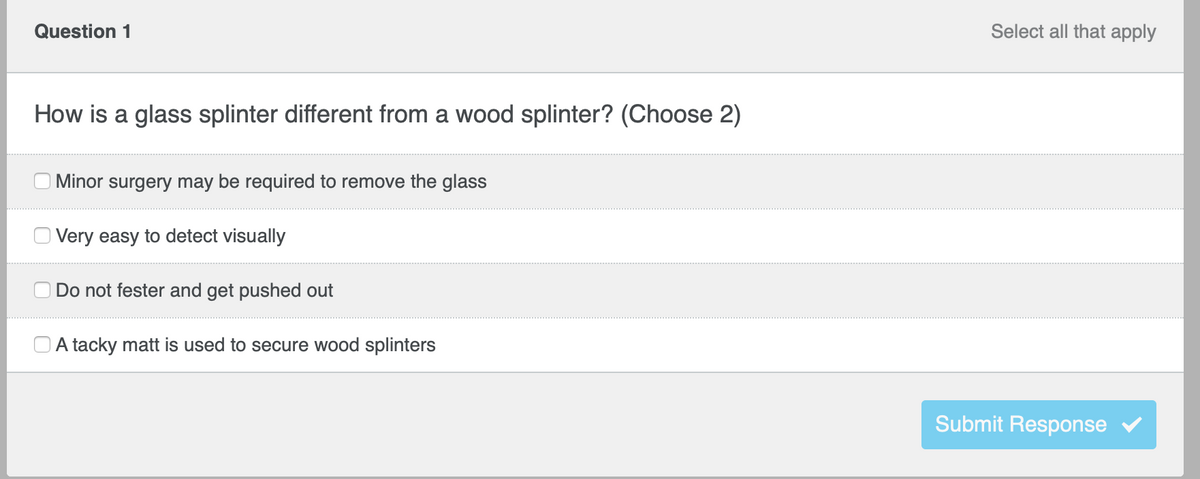 Question 1
How is a glass splinter different from a wood splinter? (Choose 2)
Minor surgery may be required to remove the glass
Very easy to detect visually
Do not fester and get pushed out
A tacky matt is used to secure wood splinters
Select all that apply
Submit Response