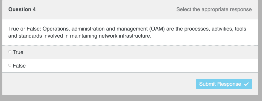 Question 4
Select the appropriate response
True or False: Operations, administration and management (OAM) are the processes, activities, tools
and standards involved in maintaining network infrastructure.
True
O False
Submit Response ✓