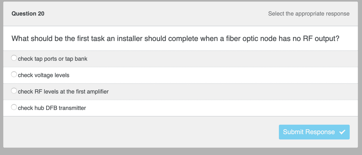 Question 20
Select the appropriate response
What should be the first task an installer should complete when a fiber optic node has no RF output?
check tap ports or tap bank
check voltage levels
check RF levels at the first amplifier
check hub DFB transmitter
Submit Response