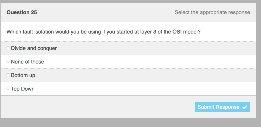 Question 25
Which fault isolation would you be using if you started at layer 3 of the OSI model?
O Divide and conquer
O None of these
Bottom up
Select the appropriate response
Top Down
Submit Response ✓