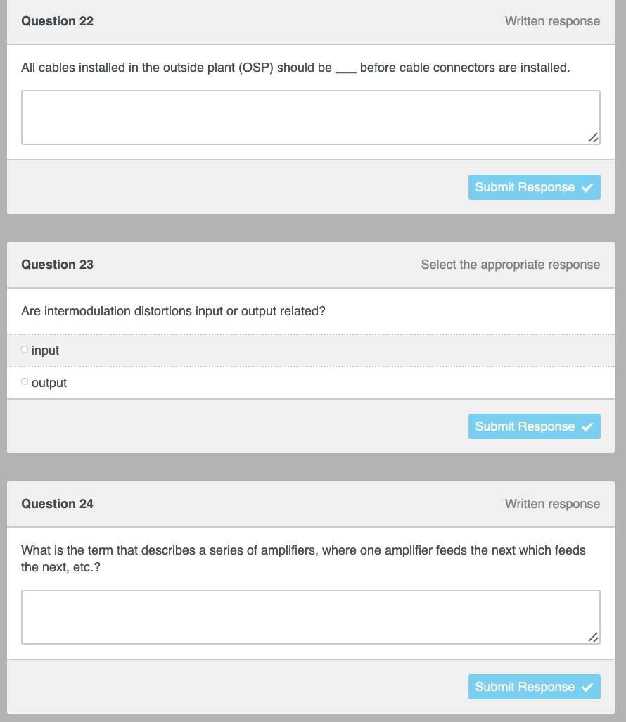 Written response
Question 22
All cables installed in the outside plant (OSP) should be
Submit Response ✔
Select the appropriate response
Question 23
Are intermodulation distortions input or output related?
Oinput
O output
Submit Response ✓
Written response
Question 24
What is the term that describes a series of amplifiers, where one amplifier feeds the next which feeds
the next, etc.?
4
Submit Response
before cable connectors are installed.