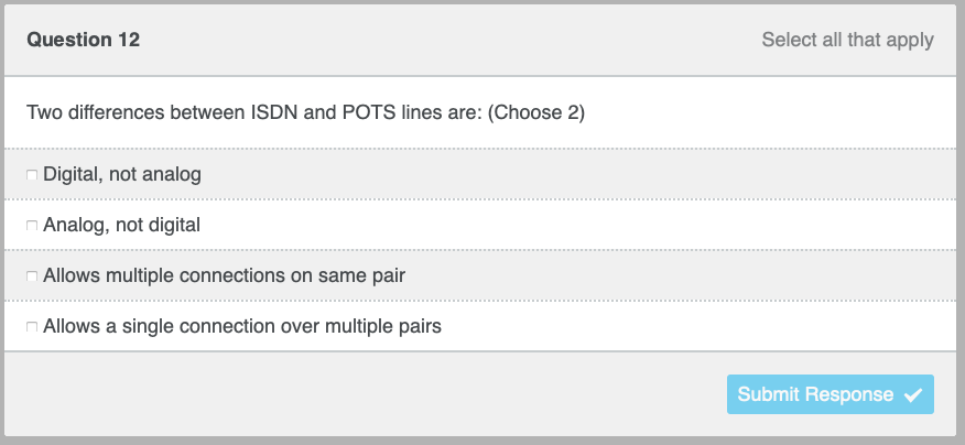 Question 12
Two differences between ISDN and POTS lines are: (Choose 2)
Digital, not analog
Analog, not digital
Allows multiple connections on same pair
Allows a single connection over multiple pairs
Select all that apply
Submit Response
