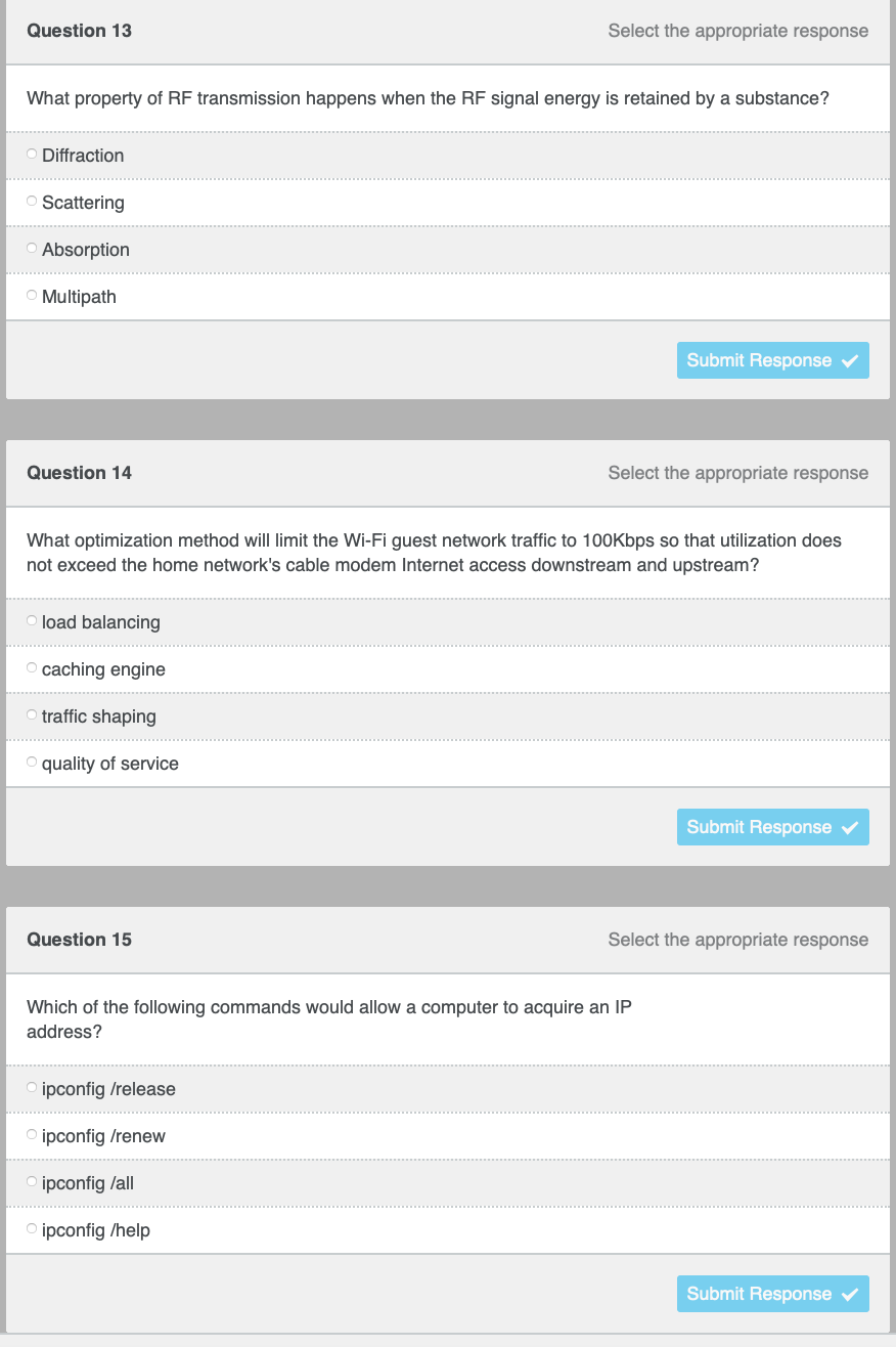 Question 13
Select the appropriate response
What property of RF transmission happens when the RF signal energy is retained by a substance?
O Diffraction
O Scattering
O Absorption
O Multipath
Submit Response
Question 14
Select the appropriate response
What optimization method will limit the Wi-Fi guest network traffic to 100Kbps so that utilization does
not exceed the home network's cable modem Internet access downstream and upstream?
load balancing
O caching engine
traffic shaping
O quality of service
Submit Response v
Question 15
Select the appropriate response
Which of the following commands would allow a computer to acquire an IP
address?
O ipconfig /release
O ipconfig /renew
ipconfig /all
ipconfig /help
Submit Response
