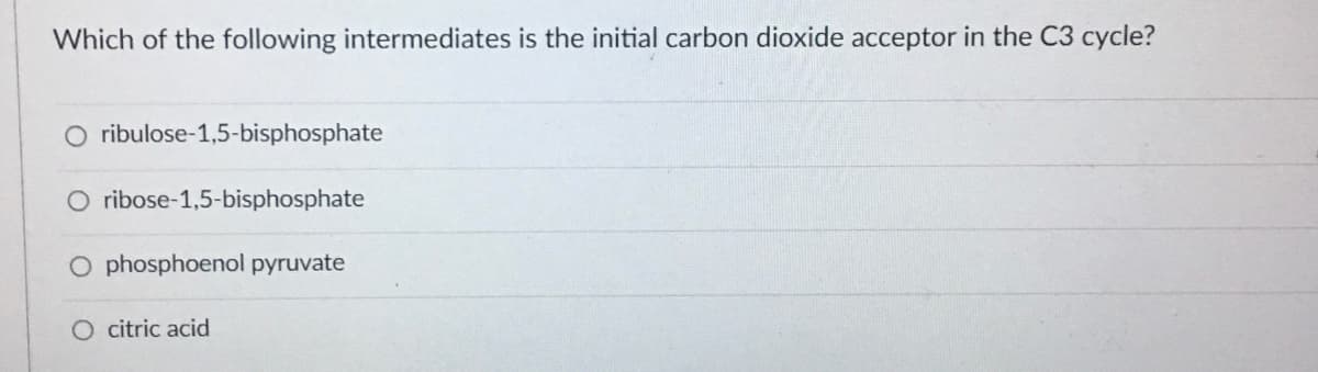 Which of the following intermediates is the initial carbon dioxide acceptor in the C3 cycle?
O ribulose-1,5-bisphosphate
O ribose-1,5-bisphosphate
O phosphoenol pyruvate
O citric acid
