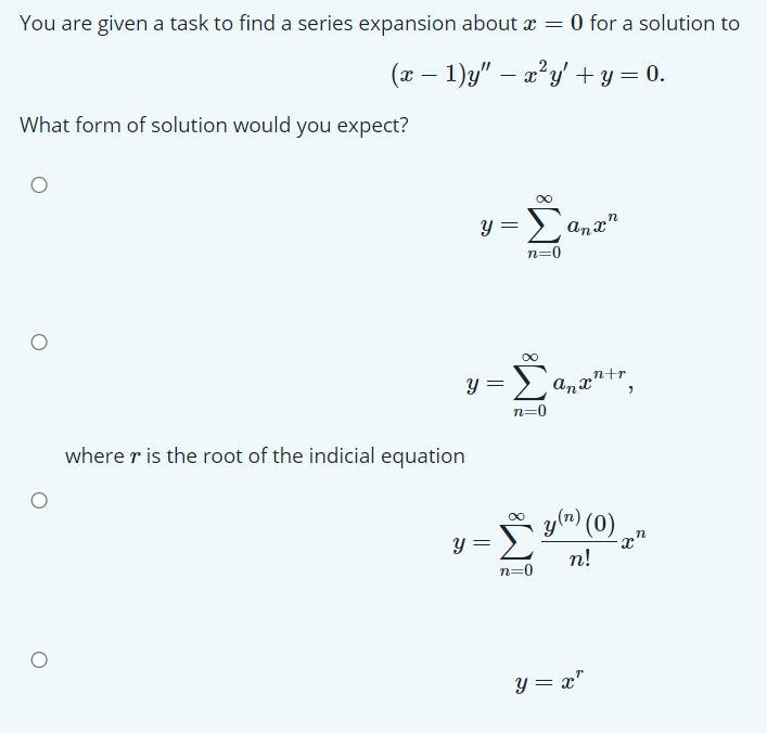You are given a task to find a series expansion about x = 0 for a solution to
(x – 1)y" – a²y' + y = 0.
What form of solution would you expect?
00
y = ana"
n=0
Σ
‚n+r
anx'
Anxntr
n=0
where r is the root of the indicial equation
y(m) (0)
x"
п!
y =
n=0
Y = x"
