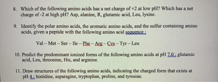 8. Which of the following amino acids has a net charge of +2 at low pH? Which has a net
charge of -2 at high pH? Asp, alanine, R, glutamic acid, Leu, lysine.
9. Identify the polar amino acids, the aromatic amino acids, and the sulfur containing amino
acids, given a peptide with the following amino acid sequence:
Val - Met - Ser - Ile - Phe - Arg-Cys- Tyr- Leu
10. Predict the predominant ionized forms of the following amino acids at pH 2.0: glutamic
acid, Leu, threonine, His, and arginine.
11. Draw structures of the following amino acids, indicating the charged form that exists at
pH 4; histidine, asparagine, tryptophan, proline, and tyrosine.
