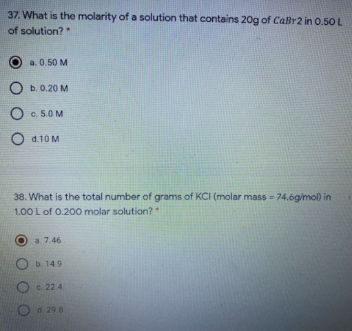 37. What is the molarity of a solution that contains 20g of CaBr2 in 0.50 L
of solution? *
a. 0.50 M
O b. 0.20 M
O c. 5.0 M
O d.10 M
38. What is the total number of grams of KCI (molar mass = 74.6g/mol) in
%3D
1.00 L of 0.200 molar solution? *
a. 7.46
O b. 14.9
O c. 22.4
O d 29.8
