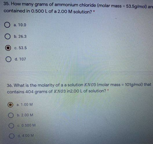 35. How many grams of ammonium chloride (molar mass = 53.5g/mol) are
contained in 0.500 L of a 2.00 M solution? *
a. 10.0
O b. 26.3
c. 53.5
O d. 107
36. What is the molarity of a a solution KN03 (molar mass = 101g/mol) that
%3D
contains 404 grams of KN03 in2.00 L of solution? *
a. 1.00 M
b. 2.00 M
c 0.500 M
O d. 4.00 M
