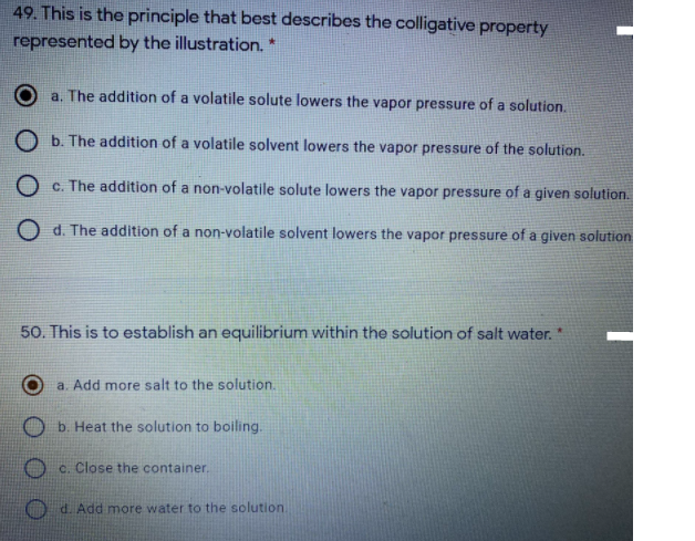 49. This is the principle that best describes the colligative property
represented by the illustration.
a. The addition of a volatile solute lowers the vapor pressure of a solution.
O b. The addition of a volatile solvent lowers the vapor pressure of the solution.
O c. The addition of a non-volatile solute lowers the vapor pressure of a given solution.
d. The addition of a non-volatile solvent lowers the vapor pressure of a given solution
50. This is to establish an equilibrium within the solution of salt water."
a. Add more salt to the solution.
b. Heat the solution to boiling.
O c. Close the container.
d. Add more water to the solution
