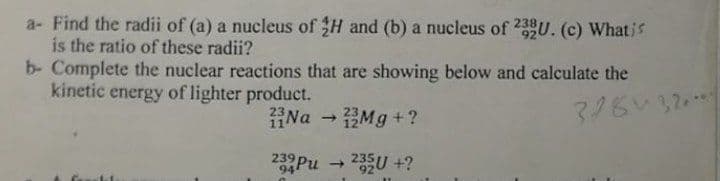 a- Find the radii of (a) a nucleus of H and (b) a nucleus of 23U. (c) What is
is the ratio of these radii?
b- Complete the nuclear reactions that are showing below and calculate the
kinetic energy of lighter product.
23
11
Na
Mg +?
239
94
1)
