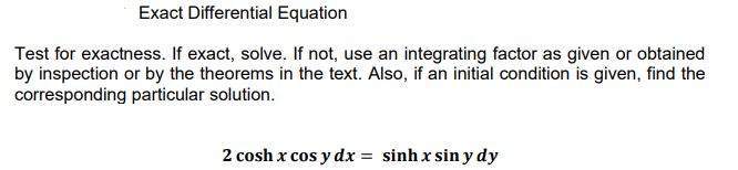 Exact Differential Equation
Test for exactness. If exact, solve. If not, use an integrating factor as given or obtained
by inspection or by the theorems in the text. Also, if an initial condition is given, find the
corresponding particular solution.
2 cosh x cos y dx = sinh x sin y dy
