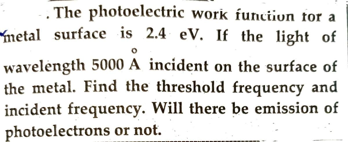 The photoelectric work function for a
metal surface is 2.4 eV. If the light of
wavelength 5000 A incident on the surface of
the metal. Find the threshold frequency and
incident frequency. Will there be emission of
photoelectrons or not.